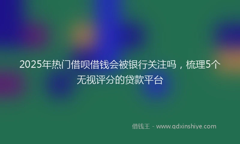 2025年热门借呗借钱会被银行关注吗，梳理5个无视评分的贷款平台