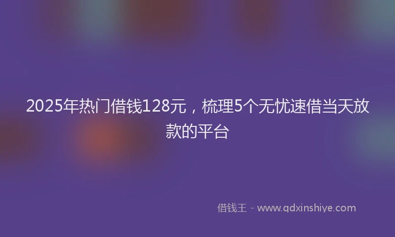2025年热门借钱128元，梳理5个无忧速借当天放款的平台