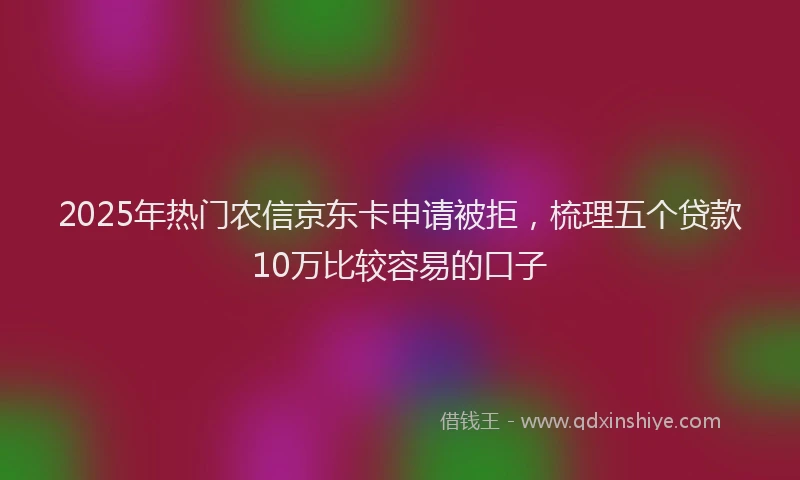 2025年热门农信京东卡申请被拒，梳理五个贷款10万比较容易的口子