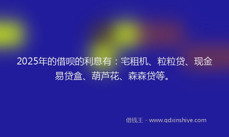 2025年的借呗的利息有：宅租机、粒粒贷、现金易贷盒、葫芦花、森森贷等。