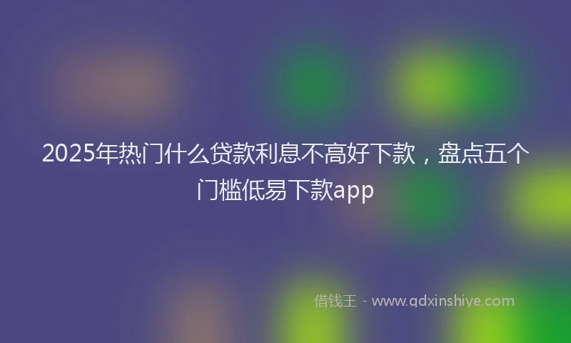2025年热门什么贷款利息不高好下款，盘点五个门槛低易下款app