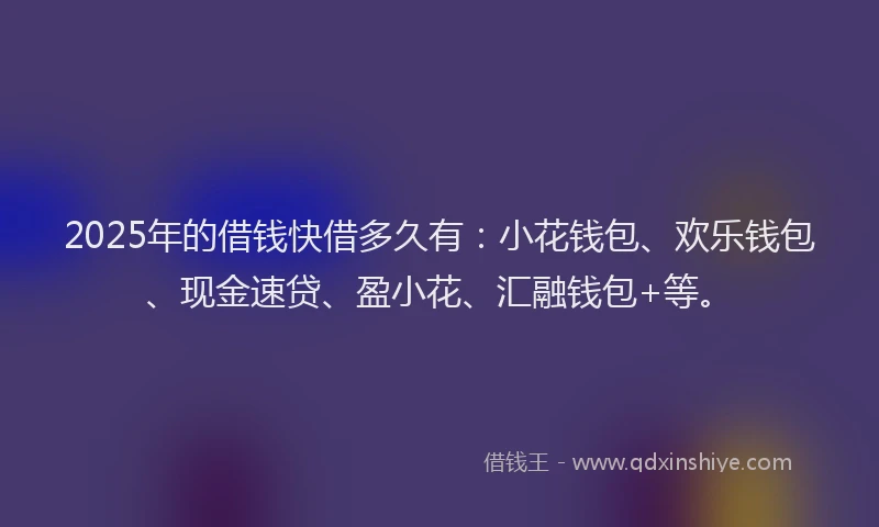 2025年的借钱快借多久有：小花钱包、欢乐钱包、现金速贷、盈小花、汇融钱包+等。