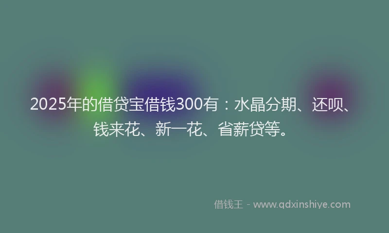 2025年的借贷宝借钱300有：水晶分期、还呗、钱来花、新一花、省薪贷等。