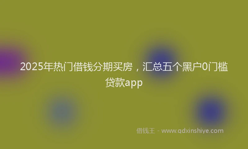2025年热门借钱分期买房，汇总五个黑户0门槛贷款app