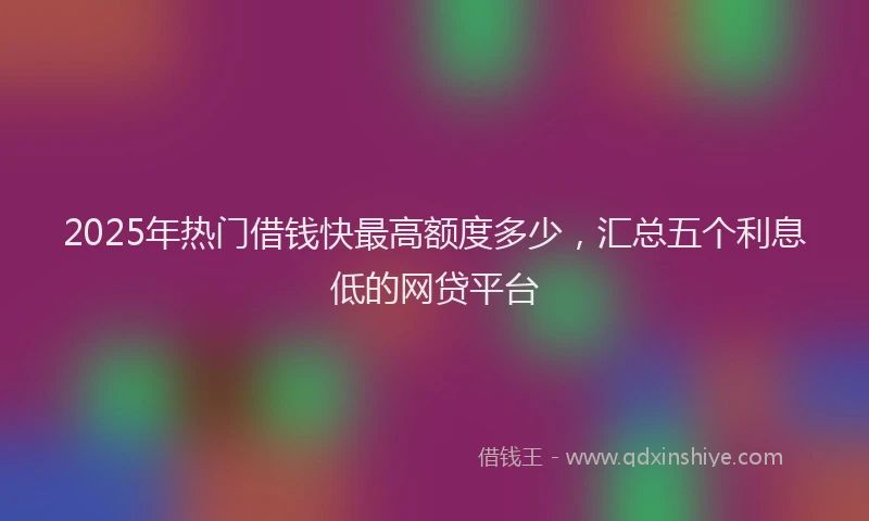 2025年热门借钱快最高额度多少，汇总五个利息低的网贷平台