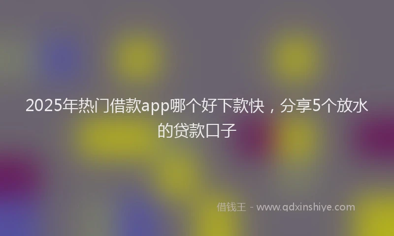 2025年热门借款app哪个好下款快，分享5个放水的贷款口子