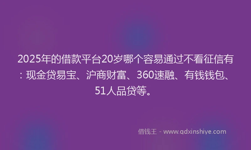 2025年的借款平台20岁哪个容易通过不看征信有：现金贷易宝、沪商财富、360速融、有钱钱包、51人品贷等。