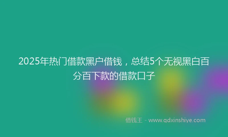 2025年热门借款黑户借钱，总结5个无视黑白百分百下款的借款口子