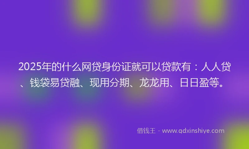 2025年的什么网贷身份证就可以贷款有：人人贷、钱袋易贷融、现用分期、龙龙用、日日盈等。