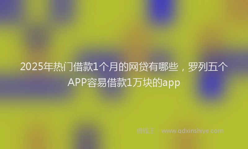 2025年热门借款1个月的网贷有哪些，罗列五个APP容易借款1万块的app
