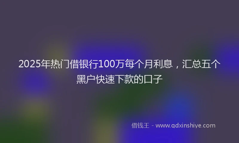 2025年热门借银行100万每个月利息，汇总五个黑户快速下款的口子