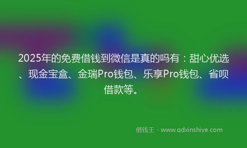 2025年的免费借钱到微信是真的吗有：甜心优选、现金宝盒、金瑞Pro钱包、乐享Pro钱包、省呗借款等。