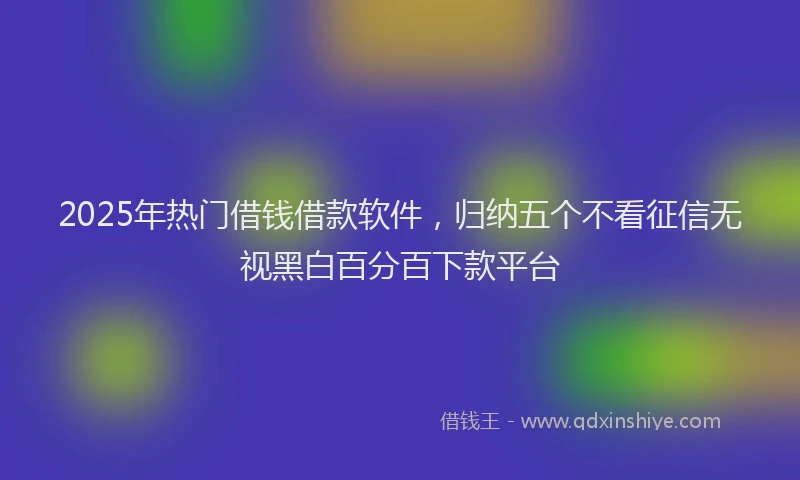 2025年热门借钱借款软件，归纳五个不看征信无视黑白百分百下款平台