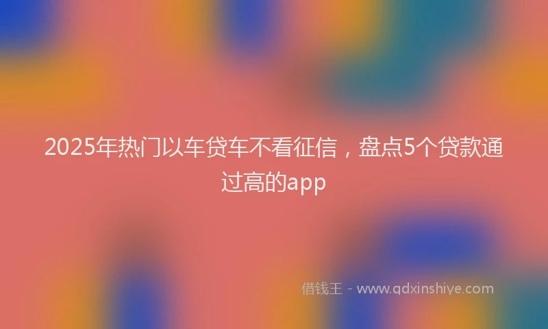 2025年热门以车贷车不看征信，盘点5个贷款通过高的app