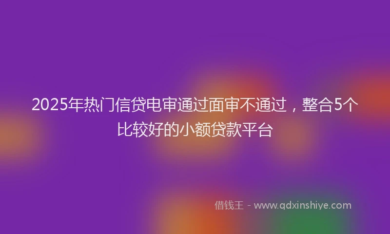 2025年热门信贷电审通过面审不通过，整合5个比较好的小额贷款平台