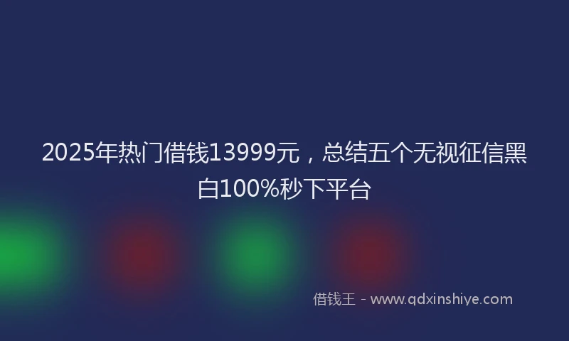 2025年热门借钱13999元，总结五个无视征信黑白100%秒下平台