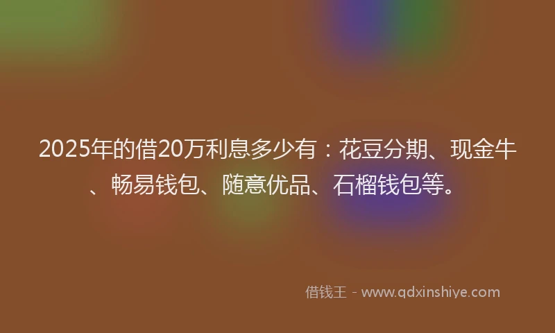 2025年的借20万利息多少有：花豆分期、现金牛、畅易钱包、随意优品、石榴钱包等。