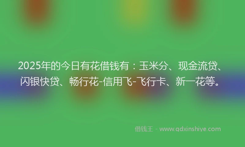 2025年的今日有花借钱有：玉米分、现金流贷、闪银快贷、畅行花-信用飞-飞行卡、新一花等。