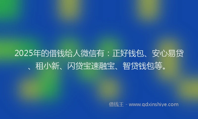 2025年的借钱给人微信有：正好钱包、安心易贷、租小新、闪贷宝速融宝、智贷钱包等。