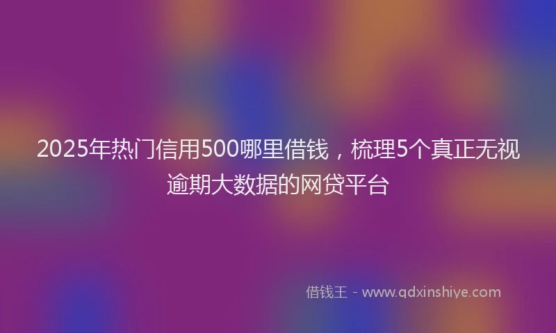 2025年热门信用500哪里借钱，梳理5个真正无视逾期大数据的网贷平台