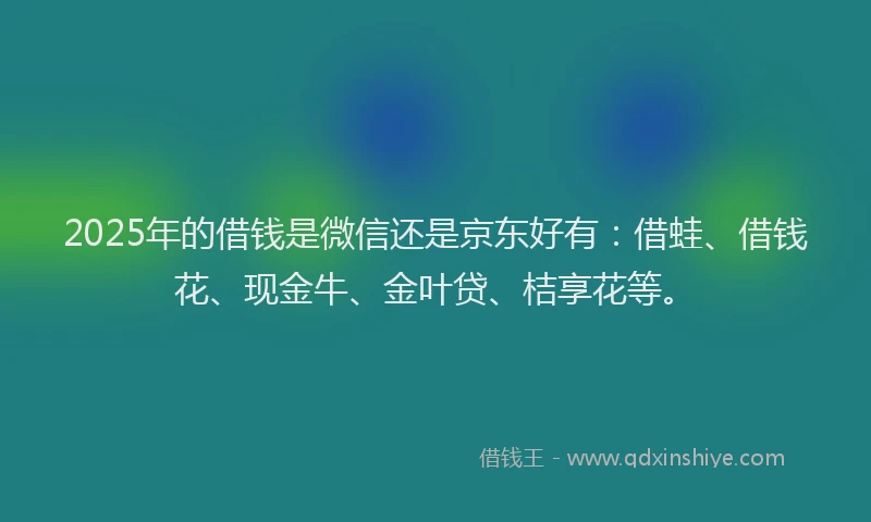 2025年的借钱是微信还是京东好有：借蛙、借钱花、现金牛、金叶贷、桔享花等。