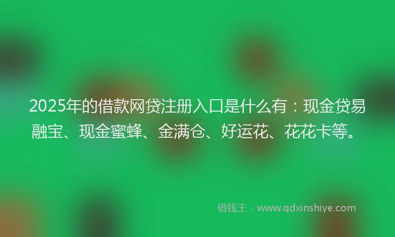 2025年的借款网贷注册入口是什么有：现金贷易融宝、现金蜜蜂、金满仓、好运花、花花卡等。