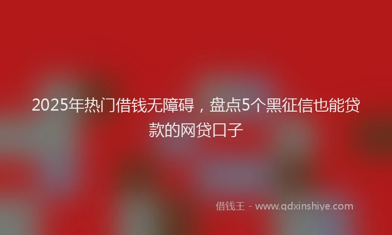 2025年热门借钱无障碍，盘点5个黑征信也能贷款的网贷口子