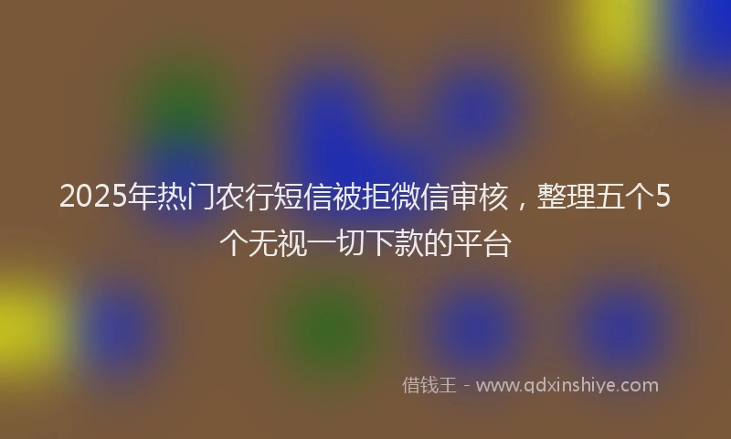 2025年热门农行短信被拒微信审核，整理五个5个无视一切下款的平台