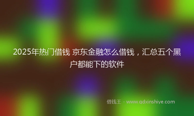 2025年热门借钱 京东金融怎么借钱，汇总五个黑户都能下的软件