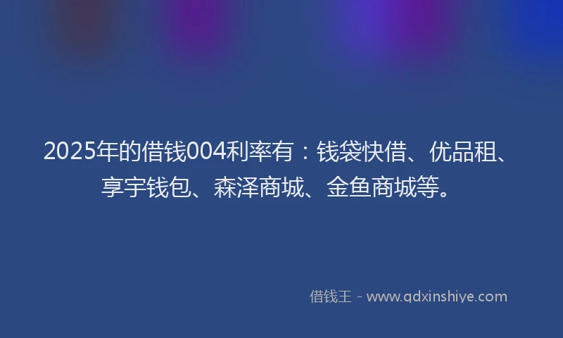 2025年的借钱004利率有：钱袋快借、优品租、享宇钱包、森泽商城、金鱼商城等。