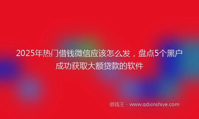 2025年热门借钱微信应该怎么发，盘点5个黑户成功获取大额贷款的软件