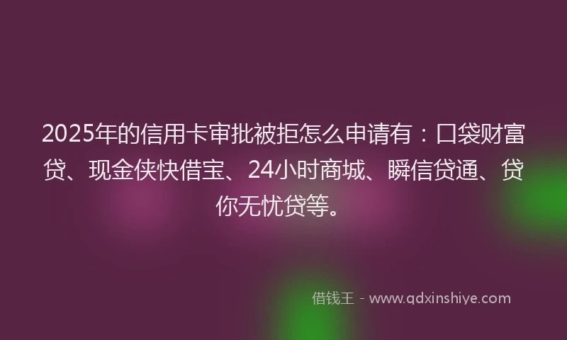 2025年的信用卡审批被拒怎么申请有：口袋财富贷、现金侠快借宝、24小时商城、瞬信贷通、贷你无忧贷等。