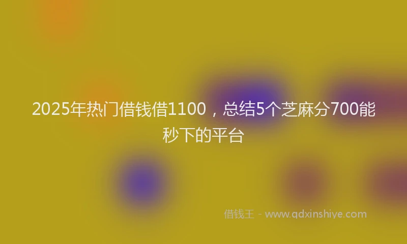2025年热门借钱借1100，总结5个芝麻分700能秒下的平台