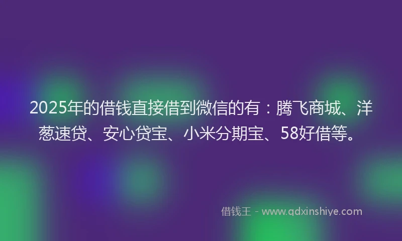 2025年的借钱直接借到微信的有：腾飞商城、洋葱速贷、安心贷宝、小米分期宝、58好借等。