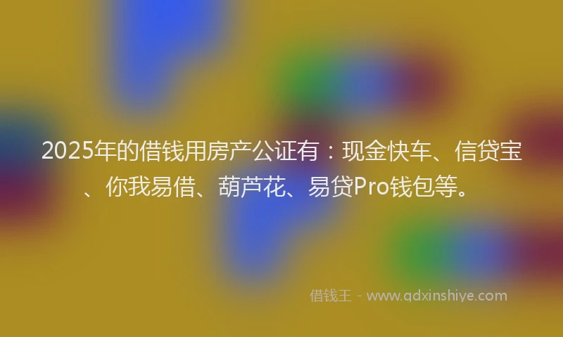 2025年的借钱用房产公证有：现金快车、信贷宝、你我易借、葫芦花、易贷Pro钱包等。