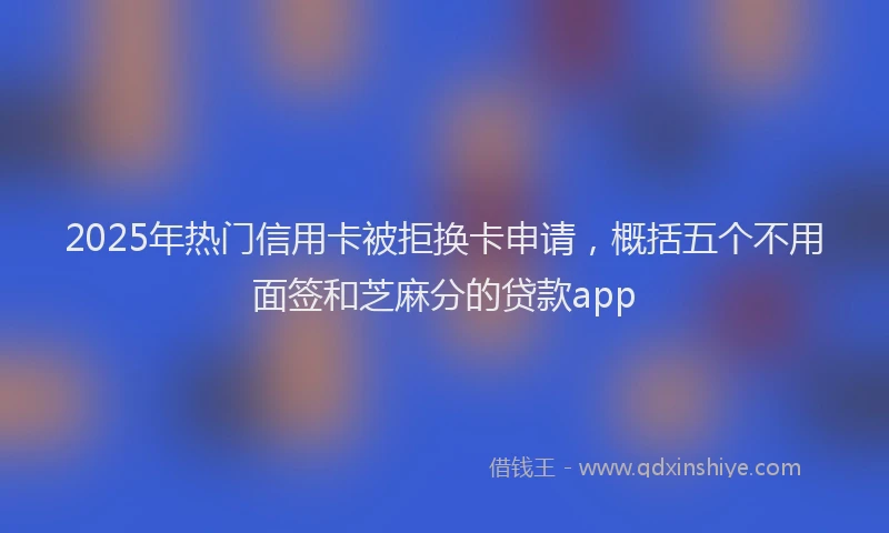 2025年热门信用卡被拒换卡申请，概括五个不用面签和芝麻分的贷款app