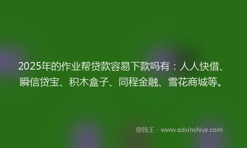 2025年的作业帮贷款容易下款吗有：人人快借、瞬信贷宝、积木盒子、同程金融、雪花商城等。