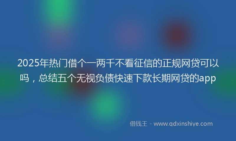 2025年热门借个一两千不看征信的正规网贷可以吗，总结五个无视负债快速下款长期网贷的app