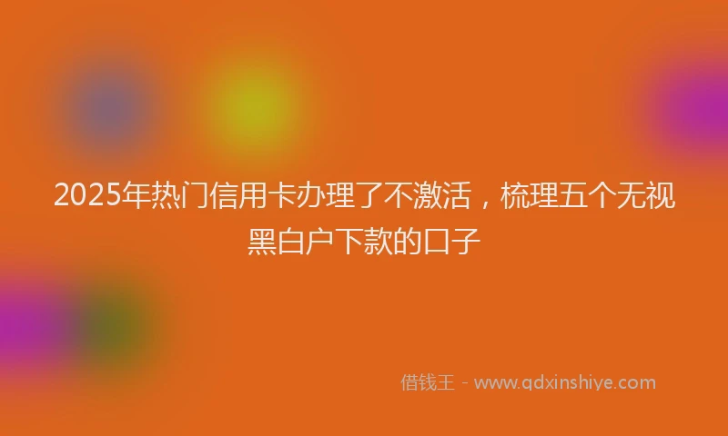 2025年热门信用卡办理了不激活，梳理五个无视黑白户下款的口子