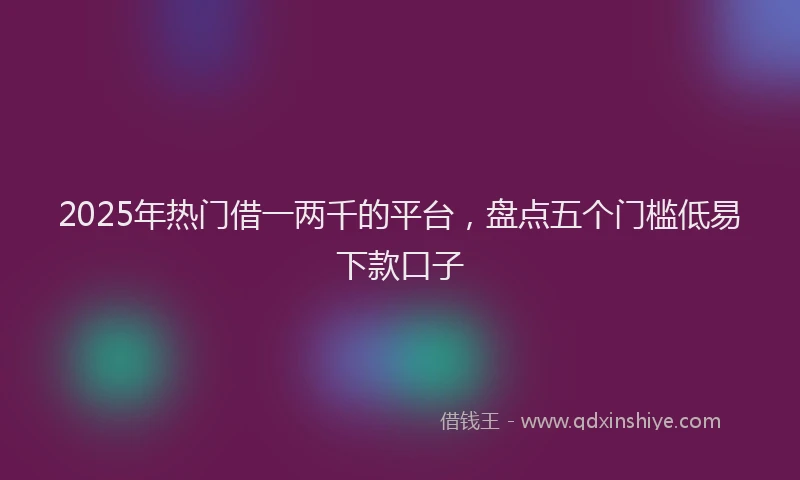 2025年热门借一两千的平台，盘点五个门槛低易下款口子