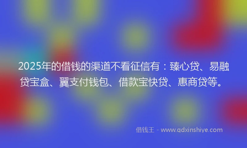 2025年的借钱的渠道不看征信有：臻心贷、易融贷宝盒、翼支付钱包、借款宝快贷、惠商贷等。