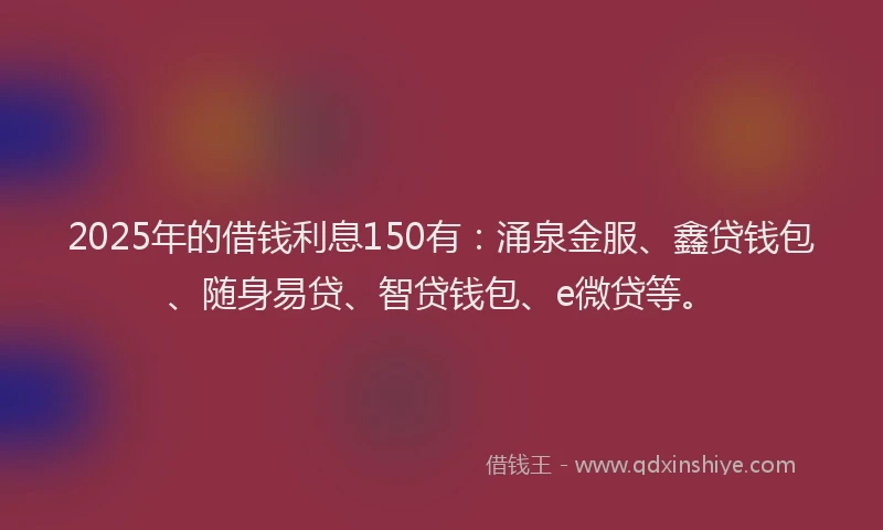 2025年的借钱利息150有：涌泉金服、鑫贷钱包、随身易贷、智贷钱包、e微贷等。