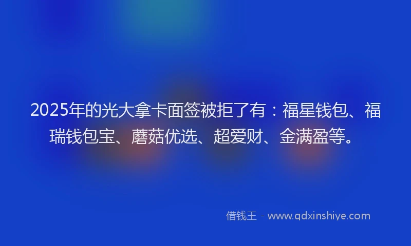 2025年的光大拿卡面签被拒了有：福星钱包、福瑞钱包宝、蘑菇优选、超爱财、金满盈等。