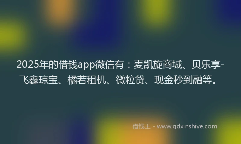 2025年的借钱app微信有：麦凯旋商城、贝乐享-飞鑫琼宝、橘若租机、微粒贷、现金秒到融等。