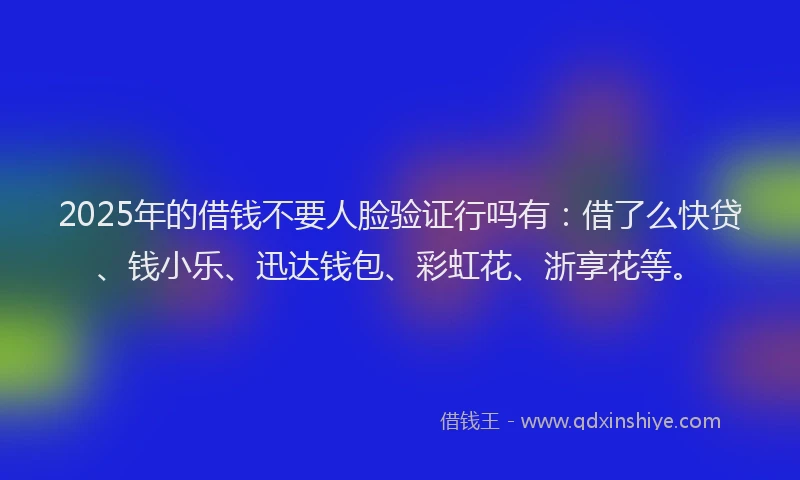 2025年的借钱不要人脸验证行吗有：借了么快贷、钱小乐、迅达钱包、彩虹花、浙享花等。