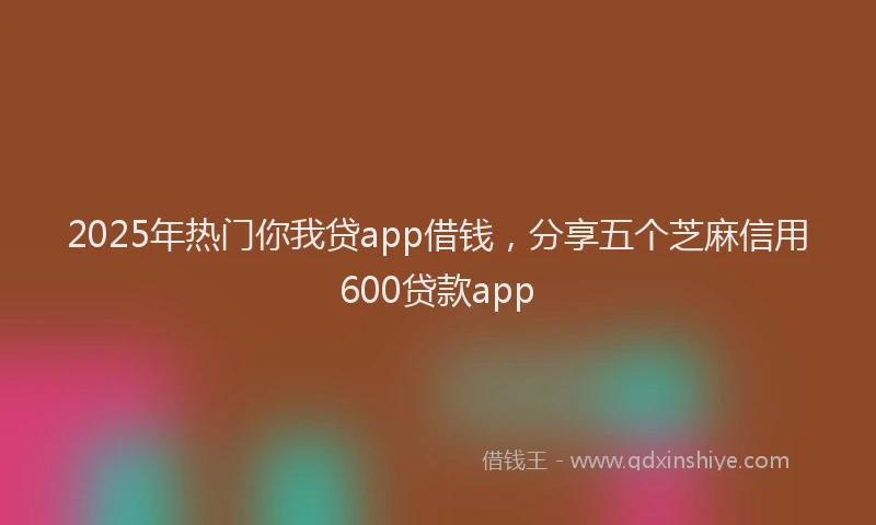 2025年热门你我贷app借钱，分享五个芝麻信用600贷款app