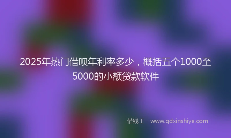 2025年热门借呗年利率多少，概括五个1000至5000的小额贷款软件