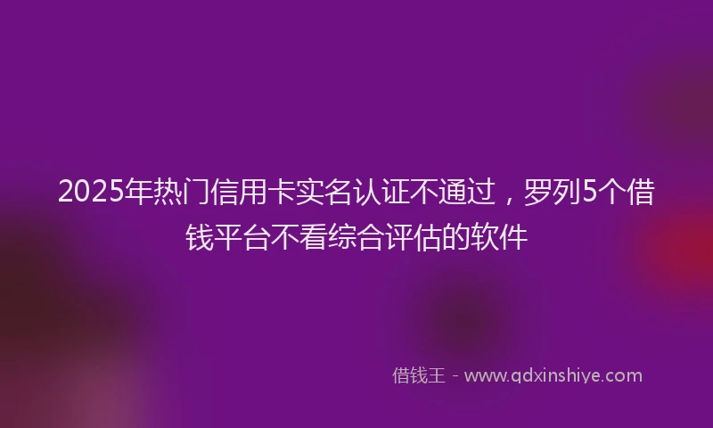2025年热门信用卡实名认证不通过，罗列5个借钱平台不看综合评估的软件