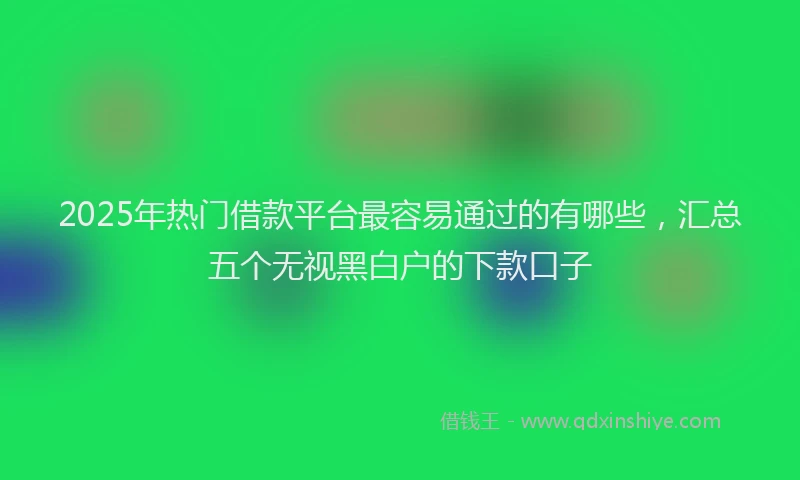 2025年热门借款平台最容易通过的有哪些，汇总五个无视黑白户的下款口子