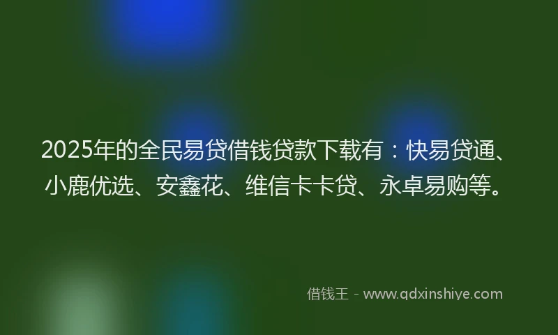 2025年的全民易贷借钱贷款下载有：快易贷通、小鹿优选、安鑫花、维信卡卡贷、永卓易购等。